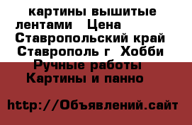 картины вышитые лентами › Цена ­ 2 500 - Ставропольский край, Ставрополь г. Хобби. Ручные работы » Картины и панно   